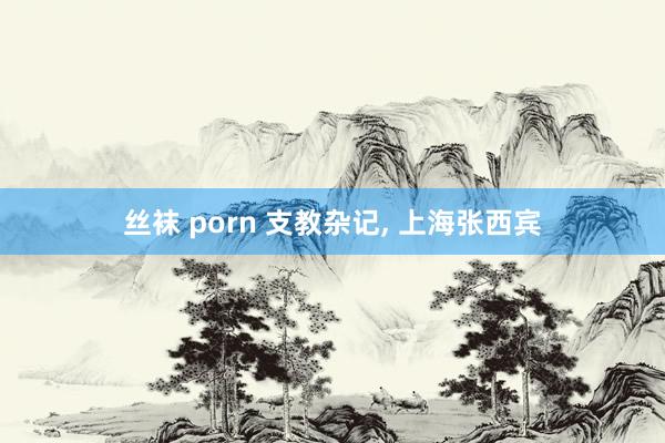 丝袜 porn 支教杂记， 上海张西宾