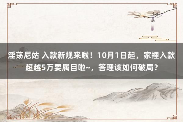 淫荡尼姑 入款新规来啦！10月1日起，家裡入款超越5万要属目啦~，答理该如何破局？