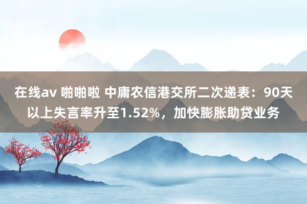 在线av 啪啪啦 中庸农信港交所二次递表：90天以上失言率升至1.52%，加快膨胀助贷业务