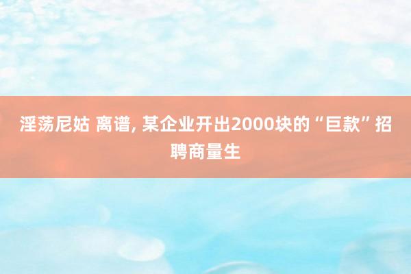 淫荡尼姑 离谱， 某企业开出2000块的“巨款”招聘商量生