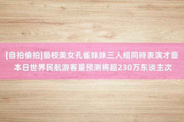 [自拍偷拍]藝校美女孔雀妹妹三人組同時表演才藝 本日世界民航游客量预测将超230万东谈主次