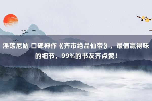 淫荡尼姑 口碑神作《齐市绝品仙帝》，最值赢得味的细节，99%的书友齐点赞！