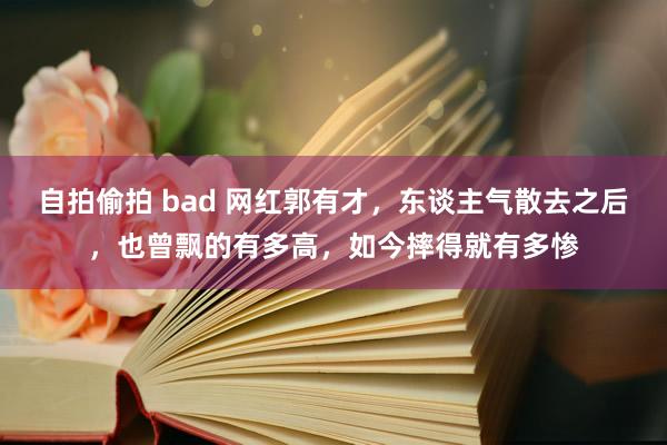 自拍偷拍 bad 网红郭有才，东谈主气散去之后，也曾飘的有多高，如今摔得就有多惨