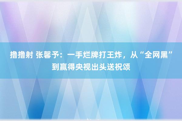 撸撸射 张馨予：一手烂牌打王炸，从“全网黑”到赢得央视出头送祝颂