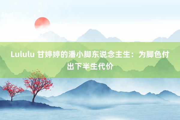 Lululu 甘婷婷的潘小脚东说念主生：为脚色付出下半生代价