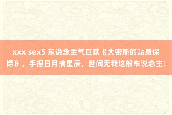 xxx sex5 东说念主气巨献《大密斯的贴身保镖》，手捏日月摘星辰，世间无我这般东说念主！