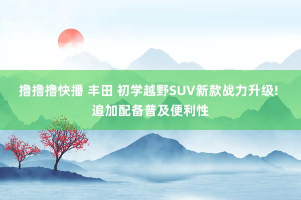 撸撸撸快播 丰田 初学越野SUV新款战力升级! 追加配备普及便利性