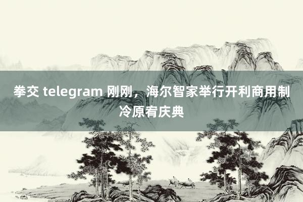 拳交 telegram 刚刚，海尔智家举行开利商用制冷原宥庆典