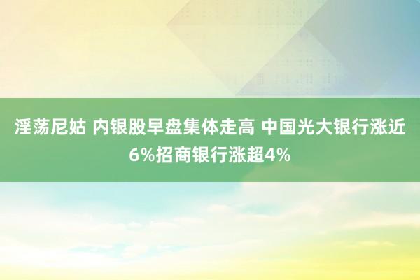 淫荡尼姑 内银股早盘集体走高 中国光大银行涨近6%招商银行涨超4%