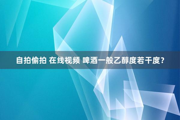 自拍偷拍 在线视频 啤酒一般乙醇度若干度？