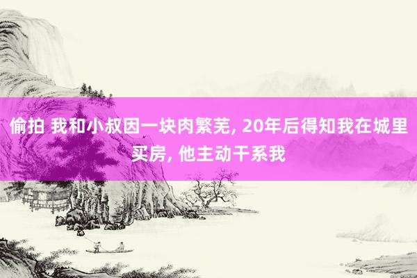 偷拍 我和小叔因一块肉繁芜， 20年后得知我在城里买房， 他主动干系我