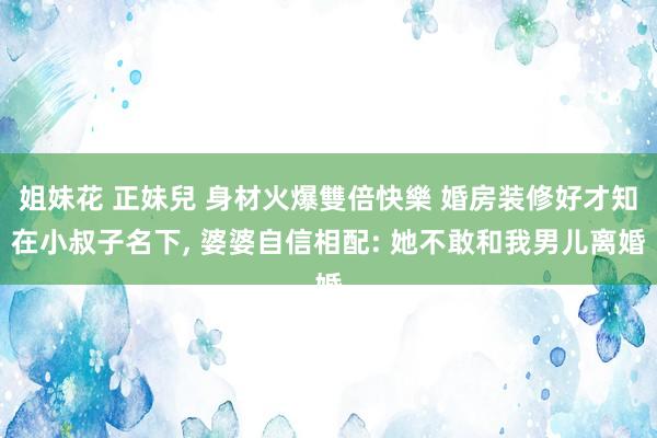 姐妹花 正妹兒 身材火爆雙倍快樂 婚房装修好才知在小叔子名下， 婆婆自信相配: 她不敢和我男儿离婚