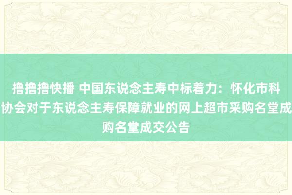 撸撸撸快播 中国东说念主寿中标着力：怀化市科学期间协会对于东说念主寿保障就业的网上超市采购名堂成交公告