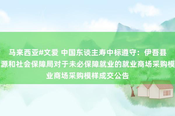 马来西亚#文爱 中国东谈主寿中标遵守：伊吾县东谈主力资源和社会保障局对于未必保障就业的就业商场采购模样成交公告