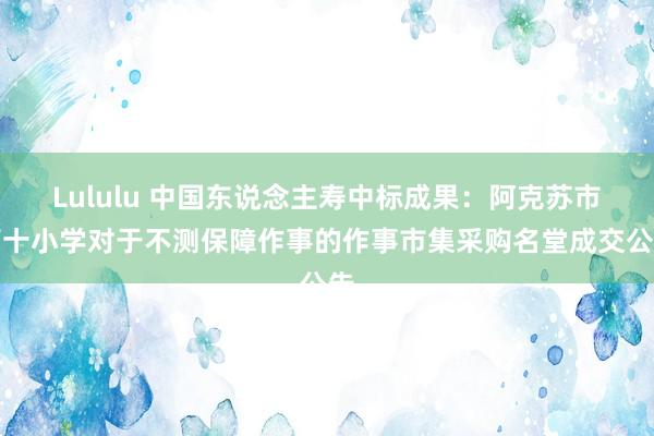 Lululu 中国东说念主寿中标成果：阿克苏市第十小学对于不测保障作事的作事市集采购名堂成交公告