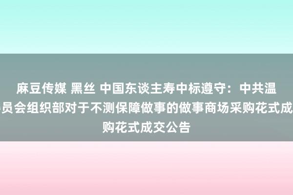 麻豆传媒 黑丝 中国东谈主寿中标遵守：中共温泉县委员会组织部对于不测保障做事的做事商场采购花式成交公告