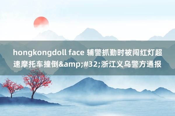 hongkongdoll face 辅警抓勤时被闯红灯超速摩托车撞倒&#32;浙江义乌警方通报