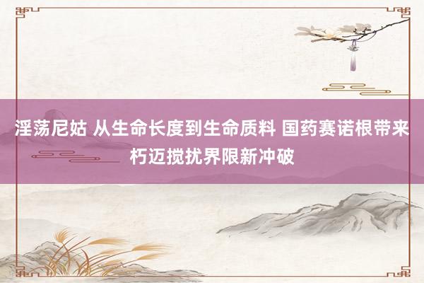 淫荡尼姑 从生命长度到生命质料 国药赛诺根带来朽迈搅扰界限新冲破