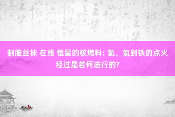 制服丝袜 在线 恒星的核燃料: 氢、氦到铁的点火经过是若何进行的?