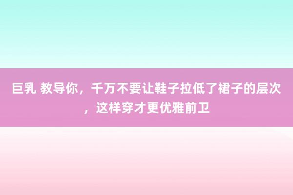 巨乳 教导你，千万不要让鞋子拉低了裙子的层次，这样穿才更优雅前卫