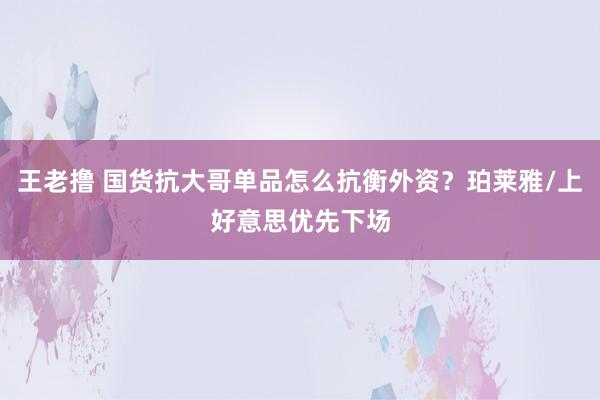 王老撸 国货抗大哥单品怎么抗衡外资？珀莱雅/上好意思优先下场