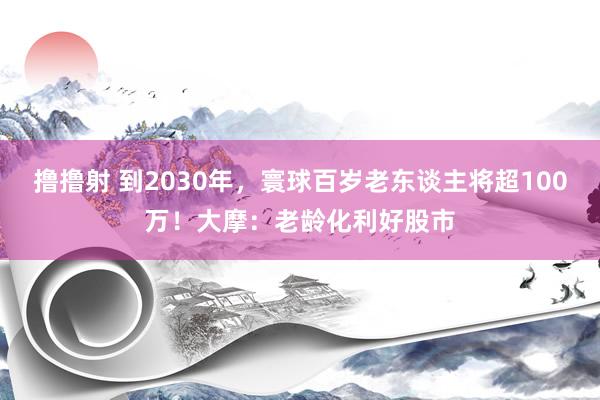 撸撸射 到2030年，寰球百岁老东谈主将超100万！大摩：老龄化利好股市