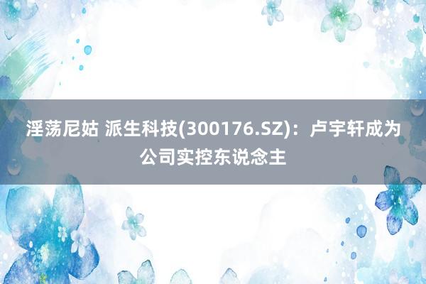 淫荡尼姑 派生科技(300176.SZ)：卢宇轩成为公司实控东说念主