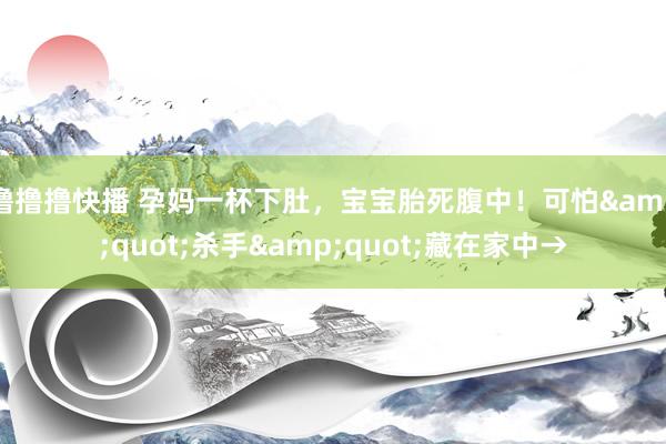 撸撸撸快播 孕妈一杯下肚，宝宝胎死腹中！可怕&quot;杀手&quot;藏在家中→