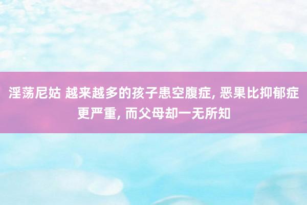 淫荡尼姑 越来越多的孩子患空腹症， 恶果比抑郁症更严重， 而父母却一无所知