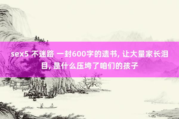 sex5 不迷路 一封600字的遗书， 让大量家长泪目， 是什么压垮了咱们的孩子