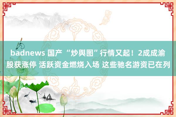 badnews 国产 “炒舆图”行情又起！2成成渝股获涨停 活跃资金燃烧入场 这些驰名游资已在列