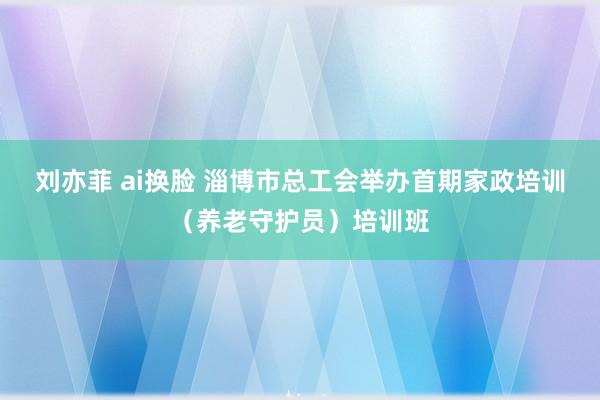 刘亦菲 ai换脸 淄博市总工会举办首期家政培训（养老守护员）培训班