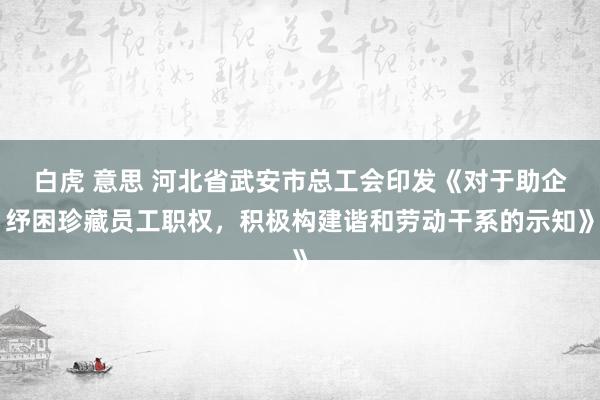 白虎 意思 河北省武安市总工会印发《对于助企纾困珍藏员工职权，积极构建谐和劳动干系的示知》