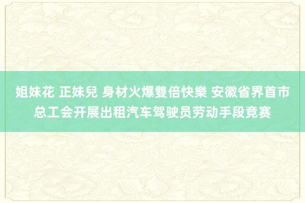 姐妹花 正妹兒 身材火爆雙倍快樂 安徽省界首市总工会开展出租汽车驾驶员劳动手段竞赛