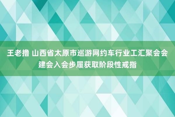 王老撸 山西省太原市巡游网约车行业工汇聚会会建会入会步履获取阶段性戒指