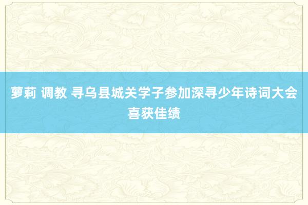 萝莉 调教 寻乌县城关学子参加深寻少年诗词大会喜获佳绩