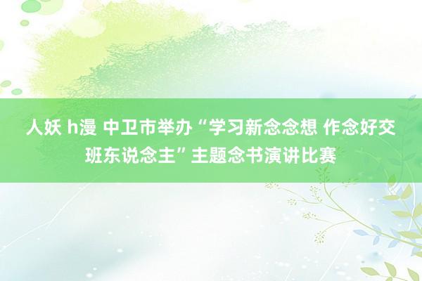 人妖 h漫 中卫市举办“学习新念念想 作念好交班东说念主”主题念书演讲比赛