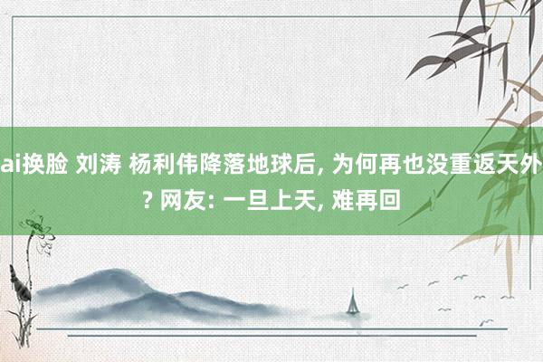 ai换脸 刘涛 杨利伟降落地球后， 为何再也没重返天外? 网友: 一旦上天， 难再回