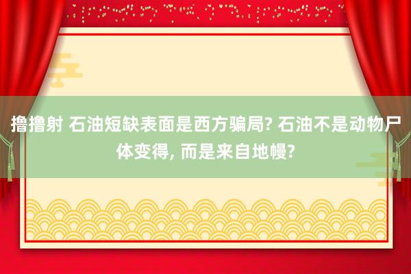 撸撸射 石油短缺表面是西方骗局? 石油不是动物尸体变得， 而是来自地幔?