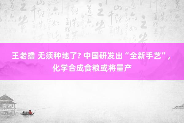 王老撸 无须种地了? 中国研发出“全新手艺”， 化学合成食粮或将量产