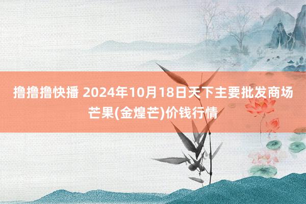 撸撸撸快播 2024年10月18日天下主要批发商场芒果(金煌芒)价钱行情