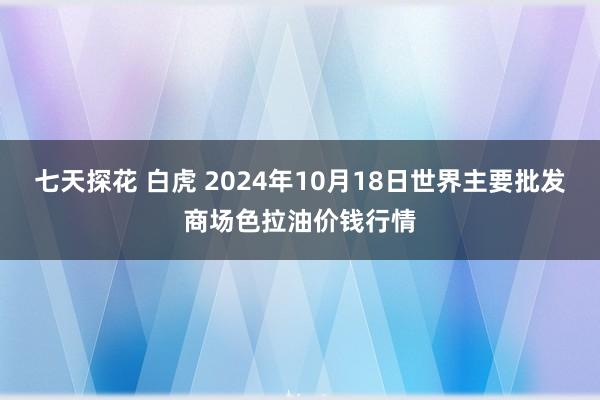 七天探花 白虎 2024年10月18日世界主要批发商场色拉油价钱行情