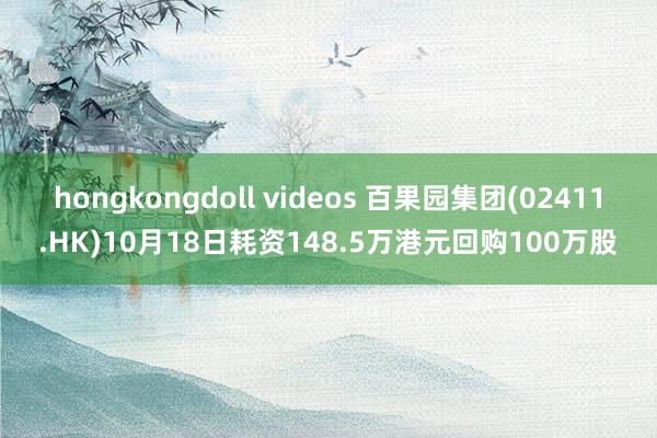 hongkongdoll videos 百果园集团(02411.HK)10月18日耗资148.5万港元回购100万股