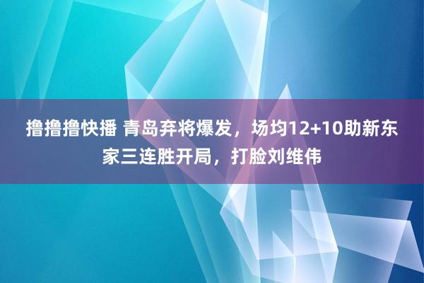 撸撸撸快播 青岛弃将爆发，场均12+10助新东家三连胜开局，打脸刘维伟