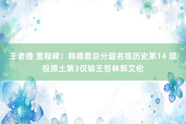 王老撸 里程碑！韩德君总分超名宿历史第14 现役原土第3仅输王哲林郭艾伦