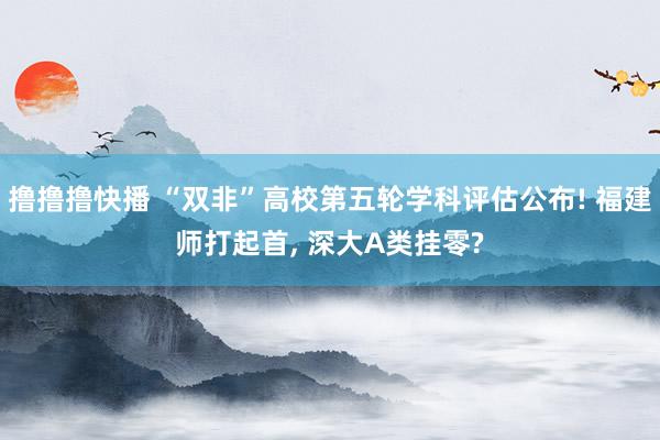 撸撸撸快播 “双非”高校第五轮学科评估公布! 福建师打起首， 深大A类挂零?