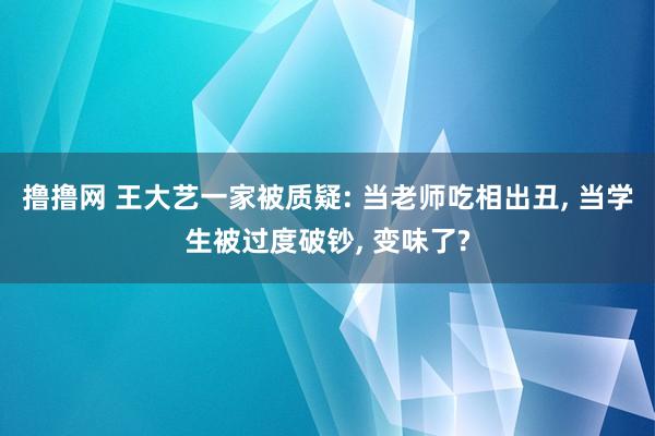 撸撸网 王大艺一家被质疑: 当老师吃相出丑， 当学生被过度破钞， 变味了?