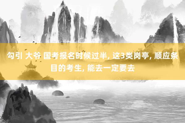 勾引 大爷 国考报名时候过半， 这3类岗亭， 顺应条目的考生， 能去一定要去