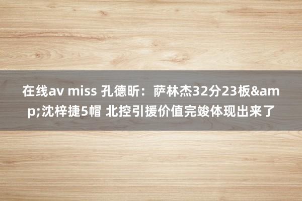 在线av miss 孔德昕：萨林杰32分23板&沈梓捷5帽 北控引援价值完竣体现出来了