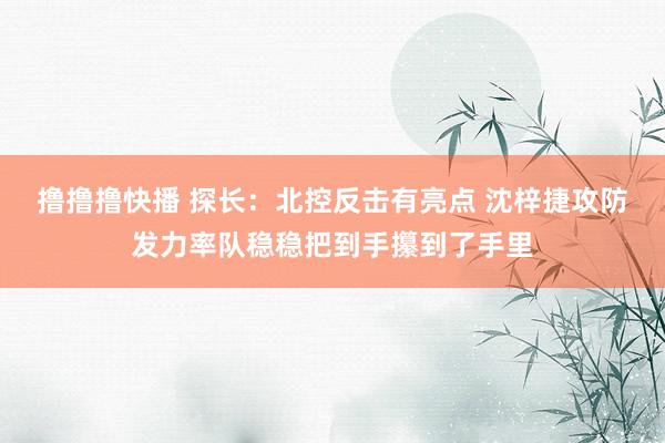 撸撸撸快播 探长：北控反击有亮点 沈梓捷攻防发力率队稳稳把到手攥到了手里